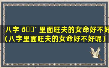 八字 🐴 里面旺夫的女命好不好（八字里面旺夫的女命好不好呢）